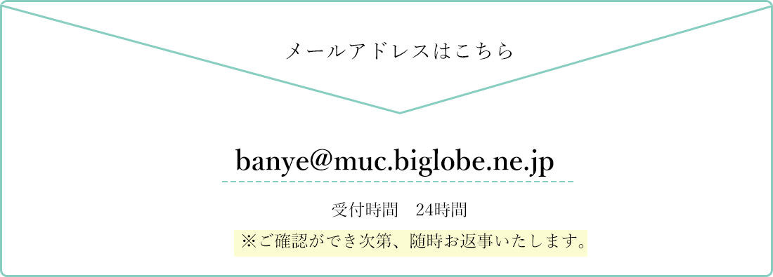 メールアドレスはこちら　banye@muc.biglobe.ne.jp　受付時間：24時間　※ご確認ができ次第、随時お返事いたします。